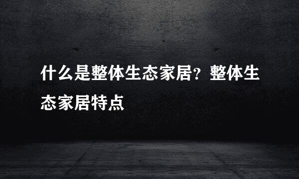 什么是整体生态家居？整体生态家居特点