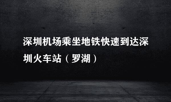 深圳机场乘坐地铁快速到达深圳火车站（罗湖）
