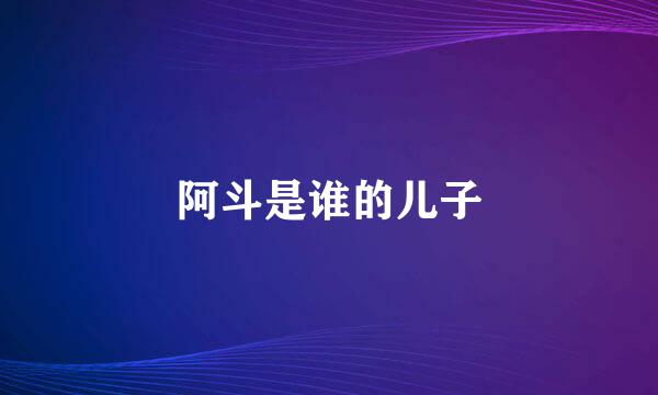 阿斗是谁的儿子