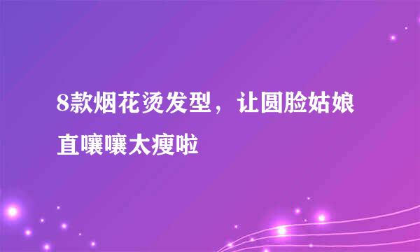 8款烟花烫发型，让圆脸姑娘直嚷嚷太瘦啦