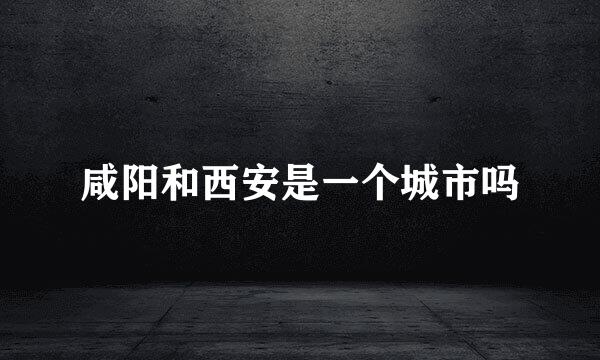 咸阳和西安是一个城市吗