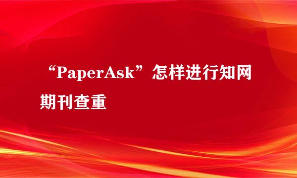 “PaperAsk”怎样进行知网期刊查重