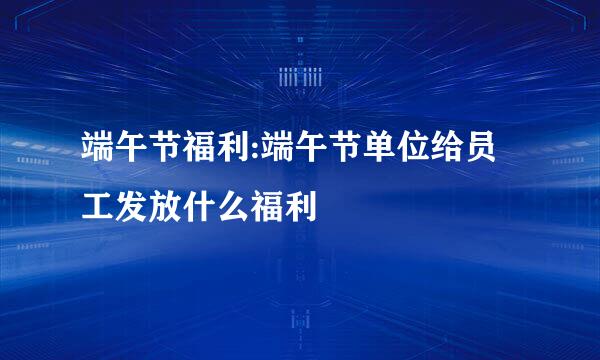 端午节福利:端午节单位给员工发放什么福利