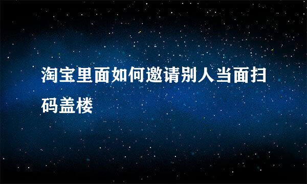 淘宝里面如何邀请别人当面扫码盖楼