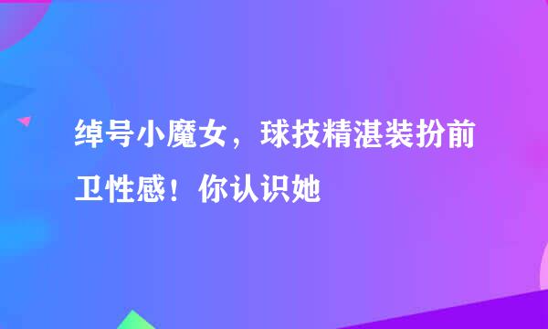 绰号小魔女，球技精湛装扮前卫性感！你认识她
