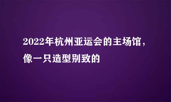 2022年杭州亚运会的主场馆，像一只造型别致的