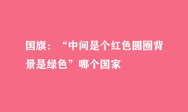 国旗：“中间是个红色圆圈背景是绿色”哪个国家