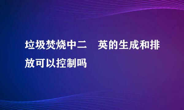 垃圾焚烧中二噁英的生成和排放可以控制吗