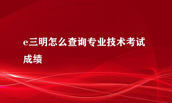e三明怎么查询专业技术考试成绩