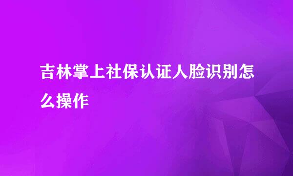吉林掌上社保认证人脸识别怎么操作
