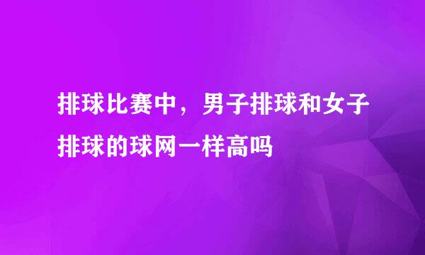 排球比赛中，男子排球和女子排球的球网一样高吗