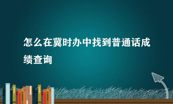 怎么在冀时办中找到普通话成绩查询