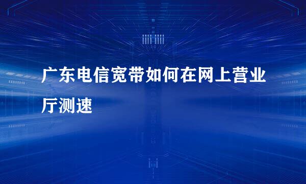广东电信宽带如何在网上营业厅测速