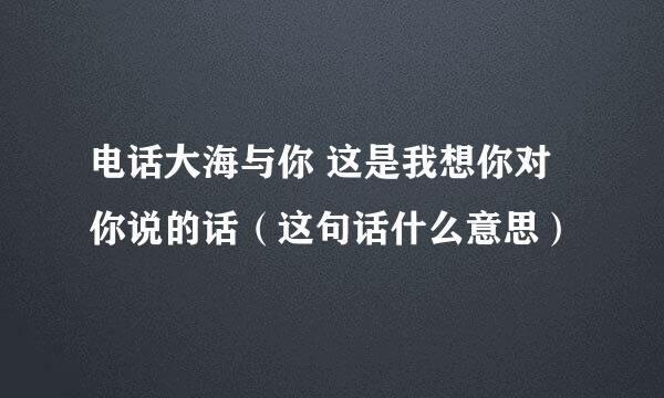 电话大海与你 这是我想你对你说的话（这句话什么意思）
