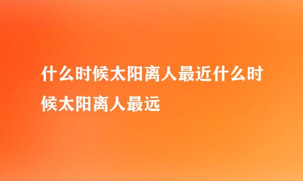 什么时候太阳离人最近什么时候太阳离人最远