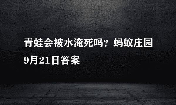 青蛙会被水淹死吗？蚂蚁庄园9月21日答案