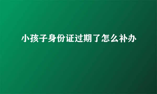 小孩子身份证过期了怎么补办