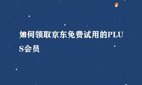 如何领取京东免费试用的PLUS会员
