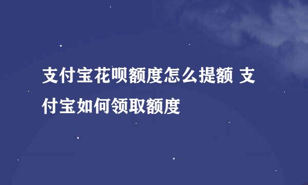 支付宝花呗额度怎么提额 支付宝如何领取额度