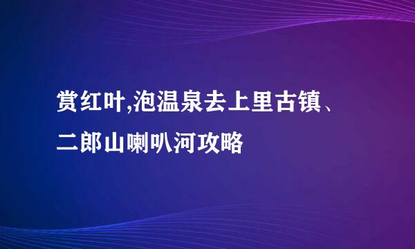 赏红叶,泡温泉去上里古镇、二郎山喇叭河攻略