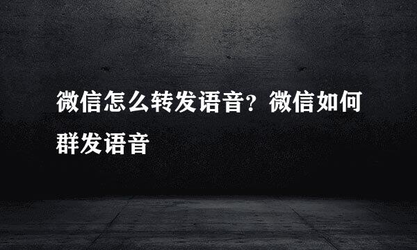 微信怎么转发语音？微信如何群发语音