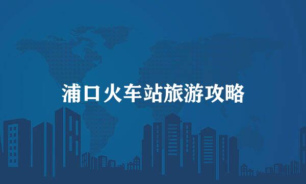 浦口火车站旅游攻略