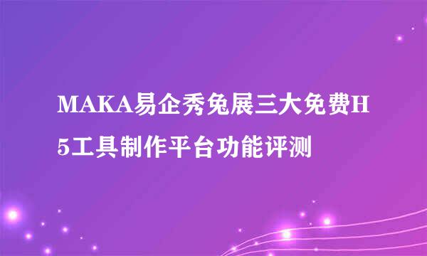 MAKA易企秀兔展三大免费H5工具制作平台功能评测