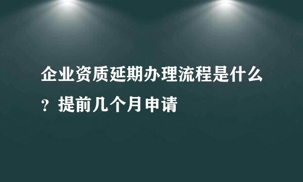 企业资质延期办理流程是什么？提前几个月申请