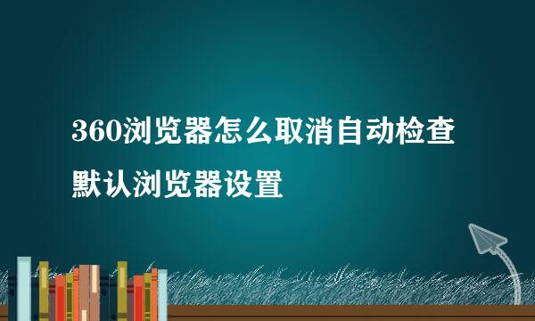 360浏览器怎么取消自动检查默认浏览器设置
