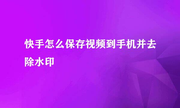 快手怎么保存视频到手机并去除水印
