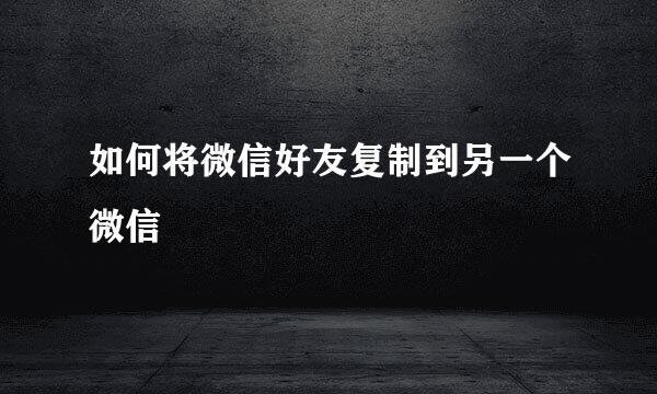 如何将微信好友复制到另一个微信
