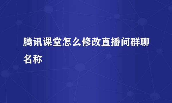 腾讯课堂怎么修改直播间群聊名称