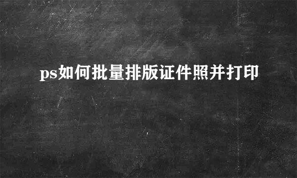 ps如何批量排版证件照并打印