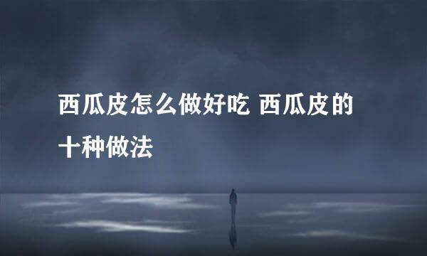 西瓜皮怎么做好吃 西瓜皮的十种做法