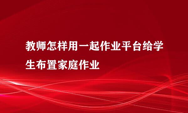 教师怎样用一起作业平台给学生布置家庭作业