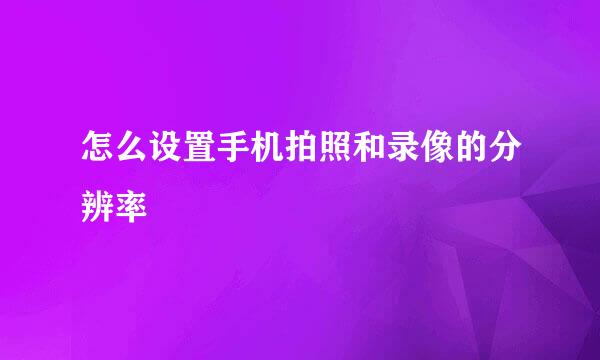 怎么设置手机拍照和录像的分辨率