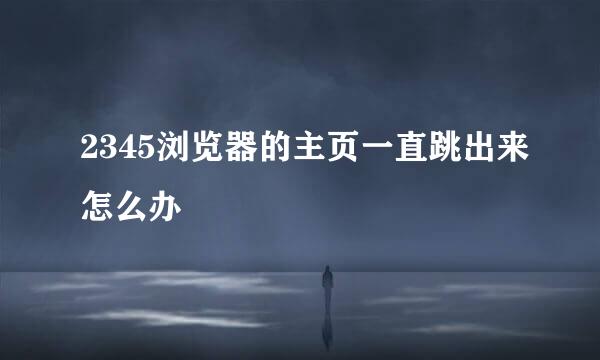 2345浏览器的主页一直跳出来怎么办