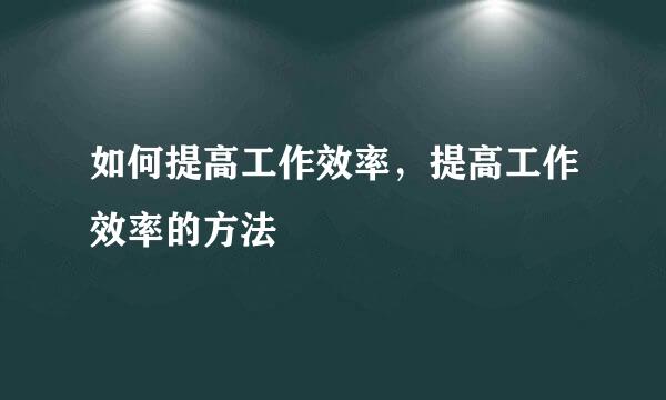如何提高工作效率，提高工作效率的方法