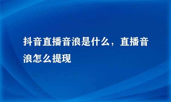 抖音直播音浪是什么，直播音浪怎么提现
