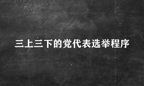 三上三下的党代表选举程序