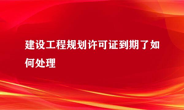 建设工程规划许可证到期了如何处理