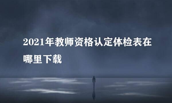 2021年教师资格认定体检表在哪里下载