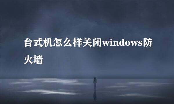 台式机怎么样关闭windows防火墙