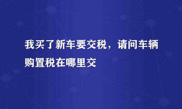 我买了新车要交税，请问车辆购置税在哪里交
