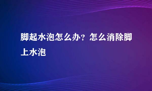 脚起水泡怎么办？怎么消除脚上水泡