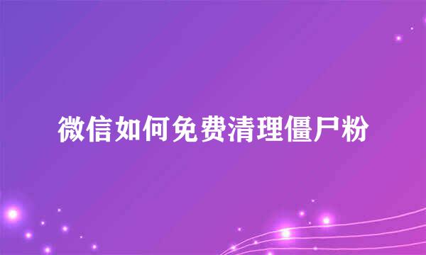 微信如何免费清理僵尸粉