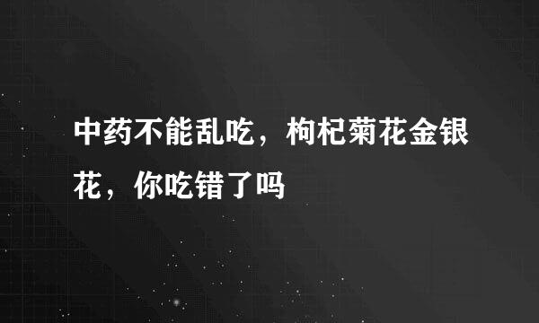 中药不能乱吃，枸杞菊花金银花，你吃错了吗