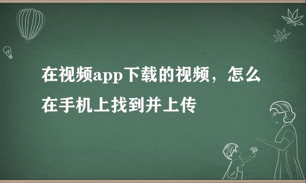 在视频app下载的视频，怎么在手机上找到并上传