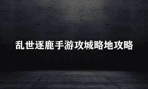 乱世逐鹿手游攻城略地攻略