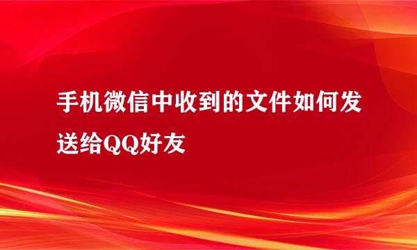 手机微信中收到的文件如何发送给QQ好友